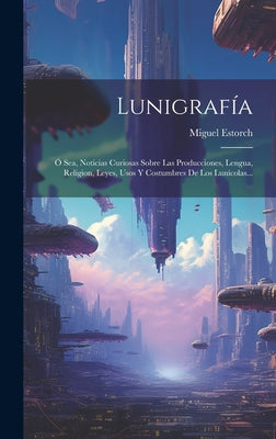 Lunigrafía: Ó Sea, Noticias Curiosas Sobre Las Producciones, Lengua, Religion, Leyes, Usos Y Costumbres De Los Lunícolas...