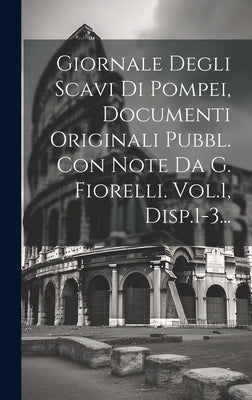 Giornale Degli Scavi Di Pompei, Documenti Originali Pubbl. Con Note Da G. Fiorelli. Vol.1, Disp.1-3...