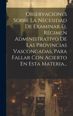 Observaciones Sobre La Necesidad De Examinar El Régimen Administrativo De Las Provincias Vascongadas, Para Fallar Con Acierto En Esta Materia...