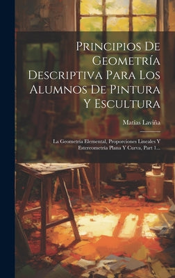 Principios De Geometría Descriptiva Para Los Alumnos De Pintura Y Escultura: La Geometría Elemental, Proporciones Lineales Y Estereometría Plana Y Cur