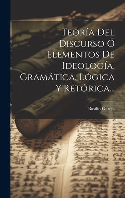 Teoría Del Discurso Ó Elementos De Ideología, Gramática, Lógica Y Retórica...