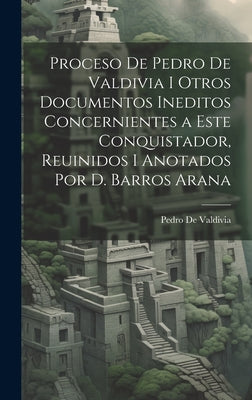 Proceso De Pedro De Valdivia I Otros Documentos Ineditos Concernientes a Este Conquistador, Reuinidos I Anotados Por D. Barros Arana