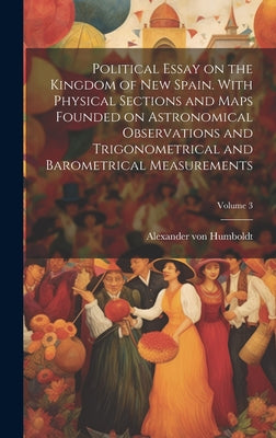 Political Essay on the Kingdom of New Spain. With Physical Sections and Maps Founded on Astronomical Observations and Trigonometrical and Barometrical