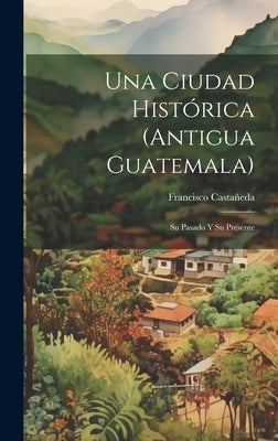 Una Ciudad Histórica (Antigua Guatemala): Su Pasado Y Su Presente