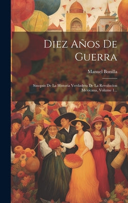 Diez Años De Guerra: Sinopsis De La Historia Verdadera De La Revolucíon Mexicana, Volume 1...