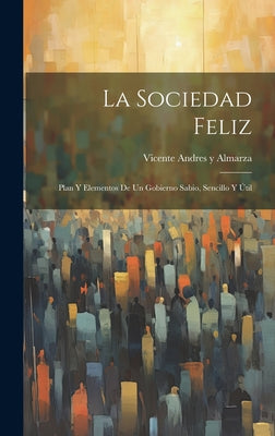 La Sociedad Feliz: Plan Y Elementos De Un Gobierno Sabio, Sencillo Y Útil