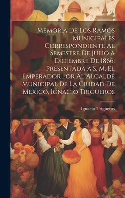 Memoria De Los Ramos Municipales Correspondiente Al Semestre De Julio a Diciembre De 1866, Presentada a S. M. El Emperador Por Al Alcalde Municipal De