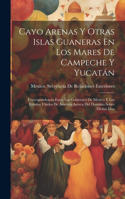 Cayo Arenas Y Otras Islas Guaneras En Los Mares De Campeche Y Yucatán: Correspondencia Entre Los Gobiernos De México Y Los Estados Unidos De América A