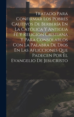 Tratado Para Confirmar Los Pobres Cautivos De Berbería En La Católica Y Antigua Fé Y Religion Cristiana Y Para Consolarlos Con La Palabra De Dios En L