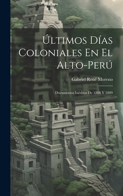 Últimos Días Coloniales En El Alto-Perú: Documentos Inéditos De 1808 Y 1809