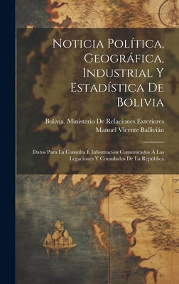 Noticia Política, Geográfica, Industrial Y Estadística De Bolivia: Datos Para La Consulta É Información Comunicados Á Las Legaciones Y Consulados De L