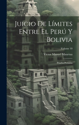 Juicio De Límites Entre El Perú Y Bolivia: Prueba Peruana; Volume 10