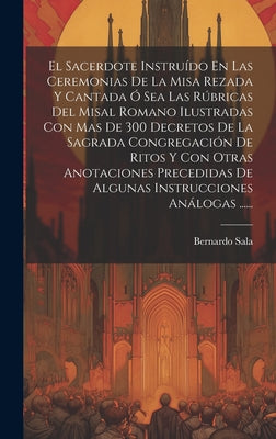 El Sacerdote Instruído En Las Ceremonias De La Misa Rezada Y Cantada Ó Sea Las Rúbricas Del Misal Romano Ilustradas Con Mas De 300 Decretos De La Sagr