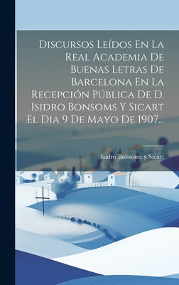 Discursos Leídos En La Real Academia De Buenas Letras De Barcelona En La Recepción Pública De D. Isidro Bonsoms Y Sicart El Dia 9 De Mayo De 1907...