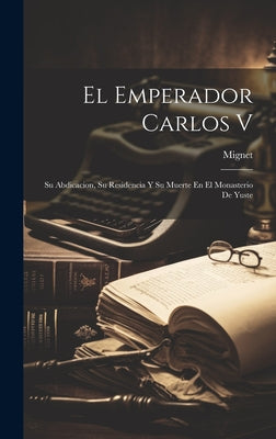 El Emperador Carlos V: Su Abdicacion, Su Residencia Y Su Muerte En El Monasterio De Yuste