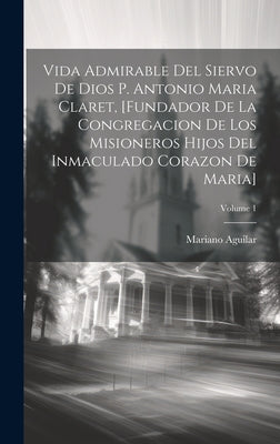 Vida Admirable Del Siervo De Dios P. Antonio Maria Claret, [fundador De La Congregacion De Los Misioneros Hijos Del Inmaculado Corazon De Maria]; Volu