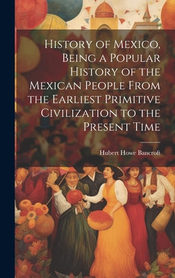 History of Mexico, Being a Popular History of the Mexican People From the Earliest Primitive Civilization to the Present Time