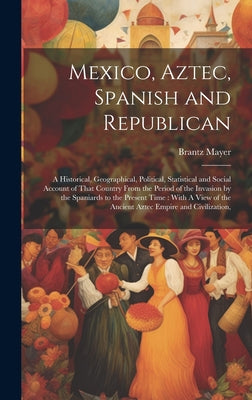 Mexico, Aztec, Spanish and Republican: A Historical, Geographical, Political, Statistical and Social Account of That Country From the Period of the In