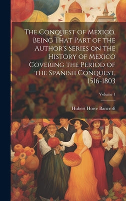 The Conquest of Mexico, Being That Part of the Author's Series on the History of Mexico Covering the Period of the Spanish Conquest, 1516-1803; Volume