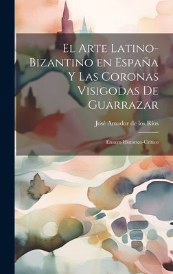 El arte latino-bizantino en España y las coronas visigodas de Guarrazar: Ensayo histórico-crítico