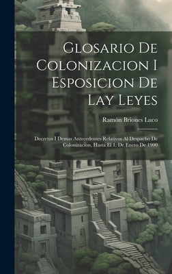 Glosario De Colonizacion I Esposicion De Lay Leyes: Decretos I Demas Antecedentes Relativos Al Despacho De Colonizacion, Hasta El 1. De Enero De 1900