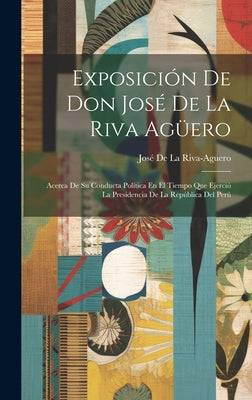 Exposición De Don José De La Riva Agüero: Acerca De Su Conducta Política En El Tiempo Que Ejerció La Presidencia De La República Del Perú