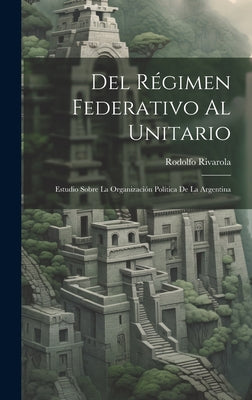 Del Régimen Federativo Al Unitario: Estudio Sobre La Organización Política De La Argentina