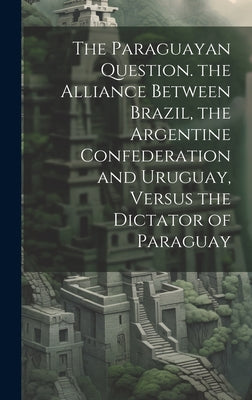 The Paraguayan Question. the Alliance Between Brazil, the Argentine Confederation and Uruguay, Versus the Dictator of Paraguay