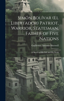 Simón Bolívar (El Libertador) Patriot, Warrior, Statesman, Father of Five Nations: A Sketch of His Life and His Work