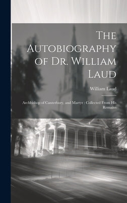 The Autobiography of Dr. William Laud: Archbishop of Canterbury, and Martyr: Collected From His Remains