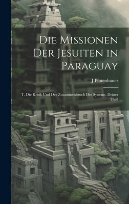 Die Missionen Der Jesuiten in Paraguay: T. Die Kritik Und Der Zusammenbruch Des Systems, Dritter Theil