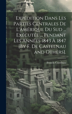 Expédition Dans Les Parties Centrales De L'amérique Du Sud ... Exécutée ... Pendant Les Années 1843 À 1847 [By F. De Castelnau and Others].