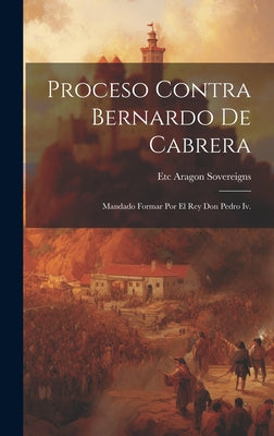 Proceso Contra Bernardo De Cabrera: Mandado Formar Por El Rey Don Pedro Iv.