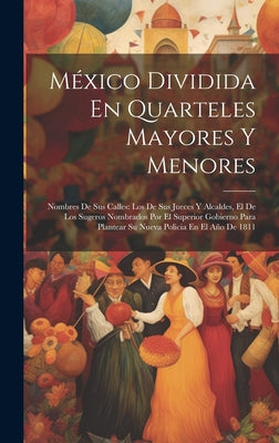 México Dividida En Quarteles Mayores Y Menores: Nombres De Sus Calles: Los De Sus Jueces Y Alcaldes, El De Los Sugeros Nombrados Por El Superior Gobie