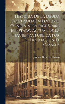 Historia De La Deuda Contraida En Londres Con Un Apéndice Sobre El Estado Actual De La Hacienda Publica Por El Lic. Joaquin D. Casasus