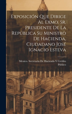 Exposición Que Dirige Al Exmo. Sr. Presidente De La República Su Ministro De Hacienda, Ciudadano José Ignacio Esteva