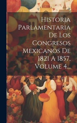 Historia Parlamentaria De Los Congresos Mexicanos De 1821 A 1857, Volume 4...