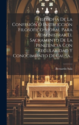 Filosofía De La Confesión Ó Instrucción Filosófico-moral Para Administrar El Sacramento De La Penitencia Con Regularidad Y Conocimiento De Causa...