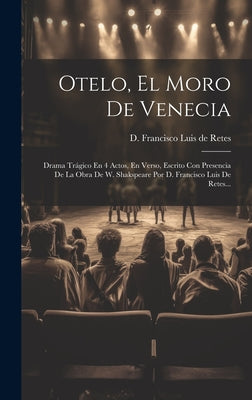 Otelo, El Moro De Venecia: Drama Trágico En 4 Actos, En Verso, Escrito Con Presencia De La Obra De W. Shakspeare Por D. Francisco Luis De Retes..