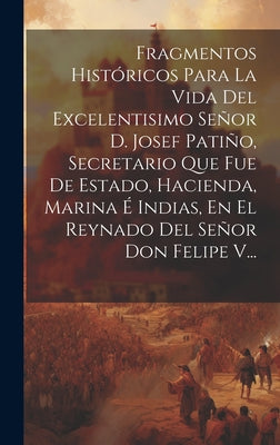 Fragmentos Históricos Para La Vida Del Excelentisimo Señor D. Josef Patiño, Secretario Que Fue De Estado, Hacienda, Marina É Indias, En El Reynado Del