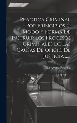 Practica Criminal Por Principios Ó Modo Y Forma De Instruir Los Procesos Criminales De Las Causas De Oficio De Justicia ......