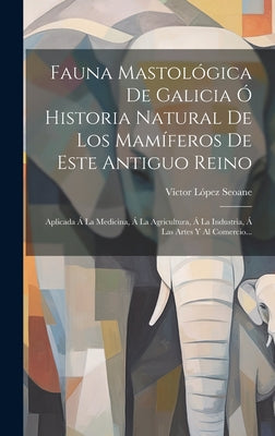 Fauna Mastológica De Galicia Ó Historia Natural De Los Mamíferos De Este Antiguo Reino: Aplicada Á La Medicina, Á La Agricultura, Á La Industria, Á La