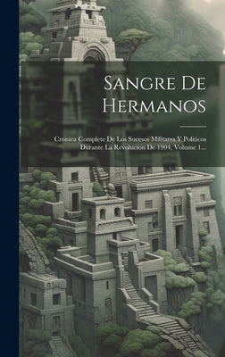 Sangre De Hermanos: Cronica Complete De Los Sucesos Militares Y Politicos Durante La Revolucion De 1904, Volume 1...