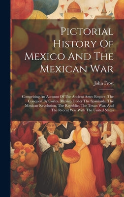 Pictorial History Of Mexico And The Mexican War: Comprising An Account Of The Ancient Aztec Empire, The Conquest By Cortes, Mexico Under The Spaniards