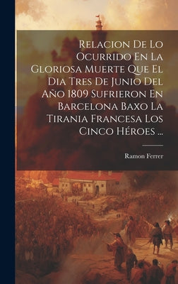 Relacion De Lo Ocurrido En La Gloriosa Muerte Que El Dia Tres De Junio Del Año 1809 Sufrieron En Barcelona Baxo La Tirania Francesa Los Cinco Héroes .