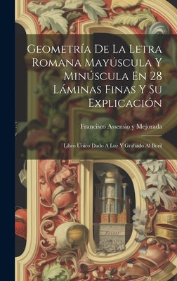 Geometría De La Letra Romana Mayúscula Y Minúscula En 28 Láminas Finas Y Su Explicación: Libro Único Dado A Luz Y Grabado Al Buril