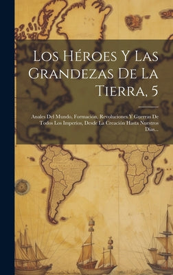 Los Héroes Y Las Grandezas De La Tierra, 5: Anales Del Mundo, Formación, Revoluciones Y Guerras De Todos Los Imperios, Desde La Creación Hasta Nuestro