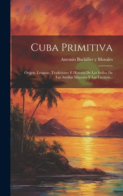 Cuba Primitiva: Origen, Lenguas, Tradiciones E Historia De Los Indios De Las Antillas Mayores Y Las Lucayas...