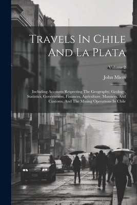 Travels In Chile And La Plata: Including Accounts Respecting The Geography, Geology, Statistics, Government, Finances, Agriculture, Manners, And Cust