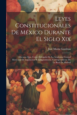 Leyes Constitucionales De México Durante El Siglo Xix: Discurso Que, Como Delegado De La Academia Central Mexicana De Legislacion Y Jurisprudencia, Co